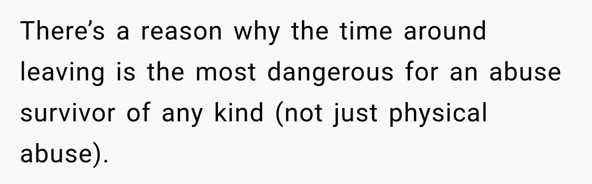 Woman Learns Her Marriage Was Breaking Her After Reddit Stories Helped Her See The Truth There’s a reason why the time around leaving is the most dangerous for an abuse survivor of any kind (not just physical abuse).