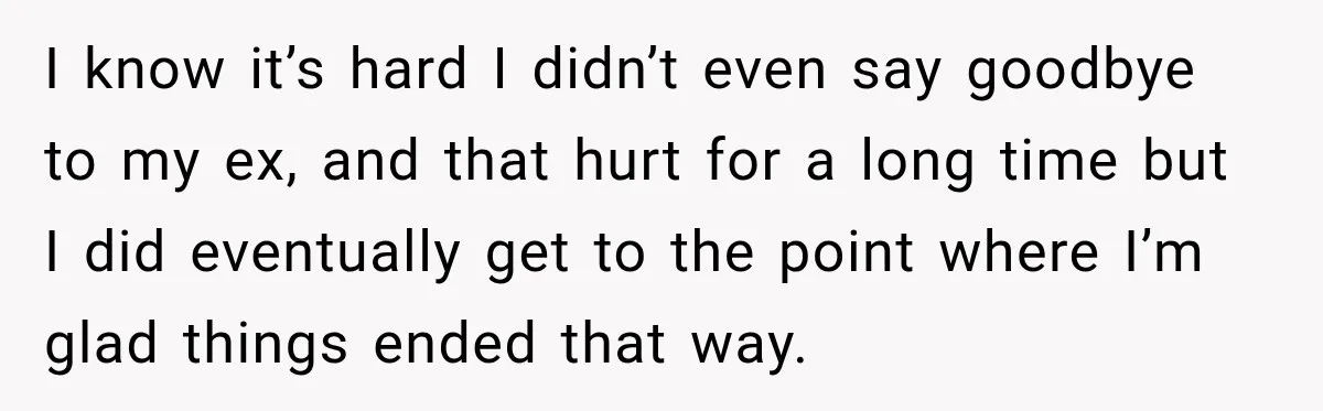 Woman Learns Her Marriage Was Breaking Her After Reddit Stories Helped Her See The Truth I know it’s hard I didn’t even say goodbye to my ex, and that hurt for a long time but I did eventually get to the point where I’m glad...