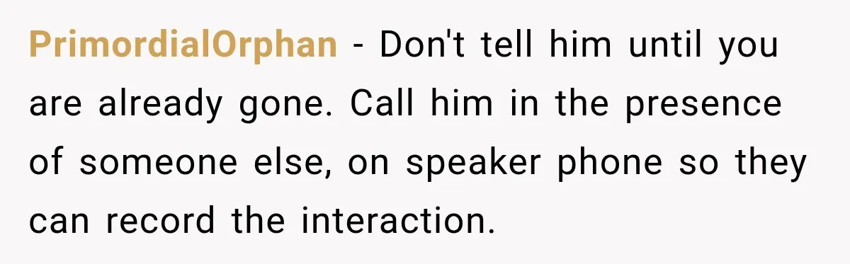 Woman Learns Her Marriage Was Breaking Her After Reddit Stories Helped Her See The Truth PrimordialOrphan − Don't tell him until you are already gone. Call him in the presence of someone else, on speaker phone so they can record the interaction.