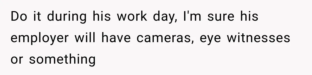 Woman Learns Her Marriage Was Breaking Her After Reddit Stories Helped Her See The Truth Do it during his work day, I'm sure his employer will have cameras, eye witnesses or something