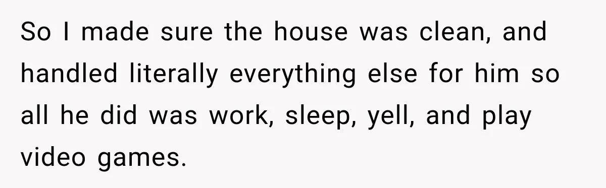 Woman Learns Her Marriage Was Breaking Her After Reddit Stories Helped Her See The Truth So I made sure the house was clean, and handled literally everything else for him so all he did was work, sleep, yell, and play video games.