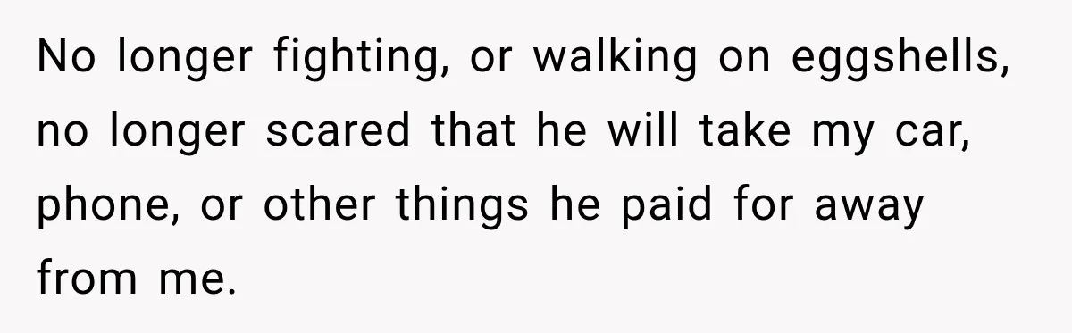 Woman Learns Her Marriage Was Breaking Her After Reddit Stories Helped Her See The Truth No longer fighting, or walking on eggshells, no longer scared that he will take my car, phone, or other things he paid for away from me.