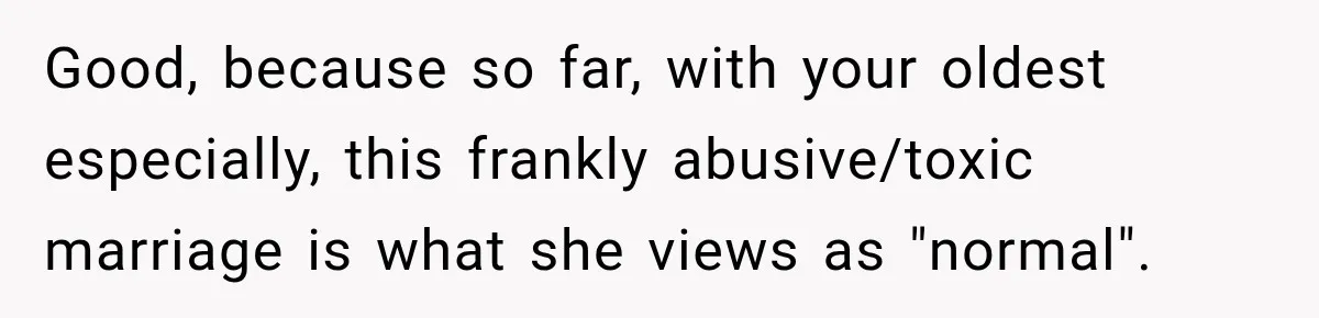 Woman Learns Her Marriage Was Breaking Her After Reddit Stories Helped Her See The Truth Good, because so far, with your oldest especially, this frankly abusive/toxic marriage is what she views as "normal".