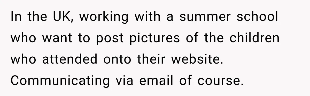 In the UK, working with a summer school who want to post pictures of the children who attended onto their website. Communicating via email of course.