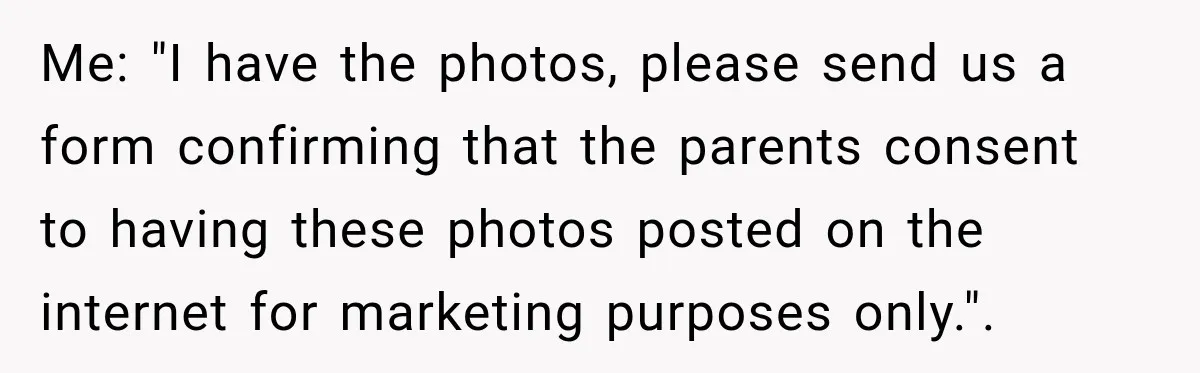 Me: "I have the photos, please send us a form confirming that the parents consent to having these photos posted on the internet for marketing purposes only.".