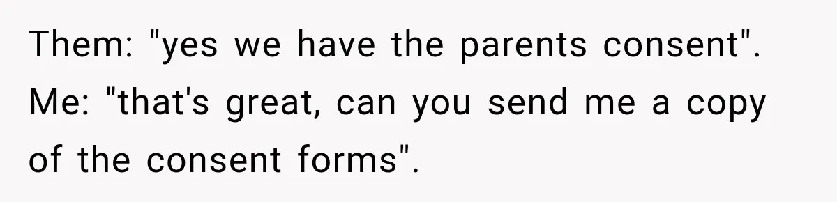 Them: "yes we have the parents consent". Me: "that's great, can you send me a copy of the consent forms".