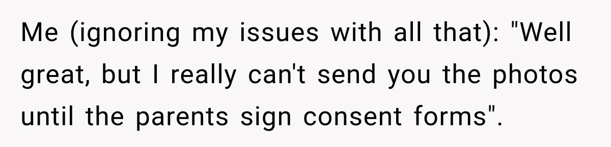 Me (ignoring my issues with all that): "Well great, but I really can't send you the photos until the parents sign consent forms".