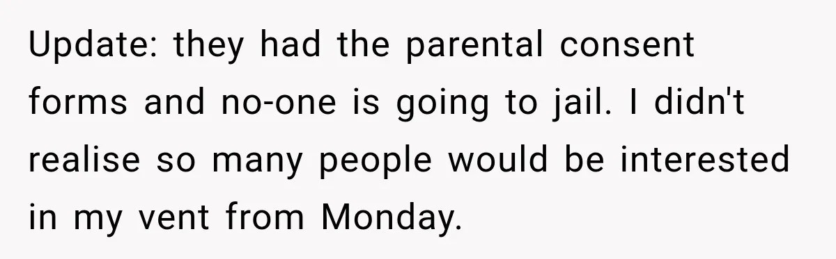 Update: they had the parental consent forms and no-one is going to jail. I didn't realise so many people would be interested in my vent from Monday.