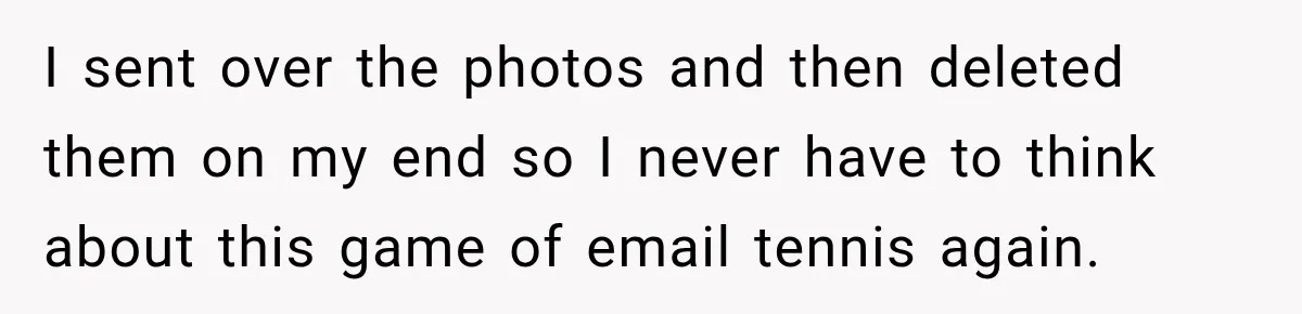 I sent over the photos and then deleted them on my end so I never have to think about this game of email tennis again.