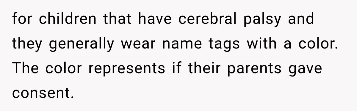 for children that have cerebral palsy and they generally wear name tags with a color. The color represents if their parents gave consent.