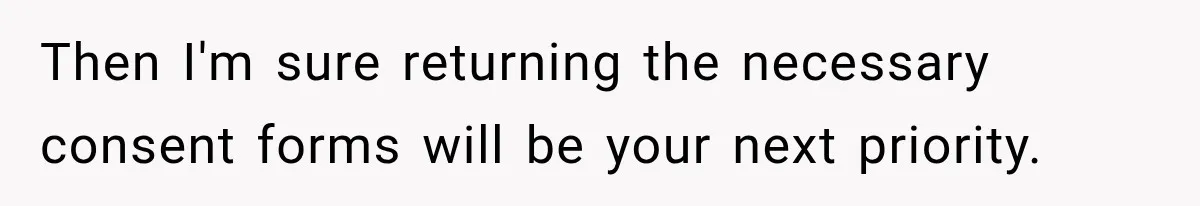 Then I'm sure returning the necessary consent forms will be your next priority.