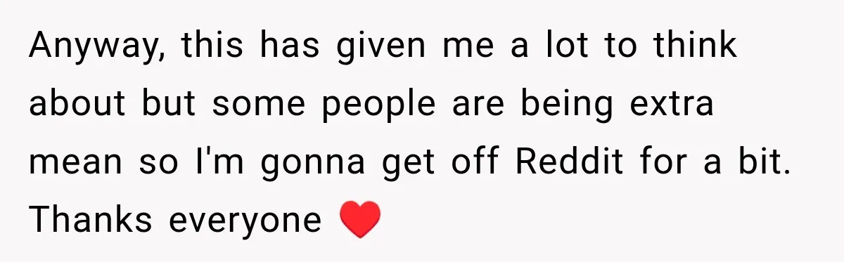 Anyway, this has given me a lot to think about but some people are being extra mean so I'm gonna get off Reddit for a bit. Thanks everyone ♥️