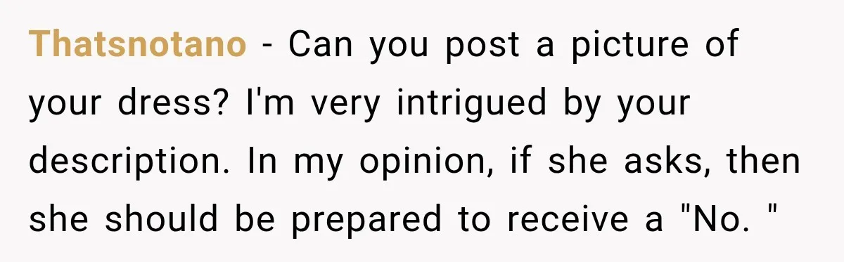 Thatsnotano − Can you post a picture of your dress? I'm very intrigued by your description. In my opinion, if she asks, then she should be prepared to receive a...