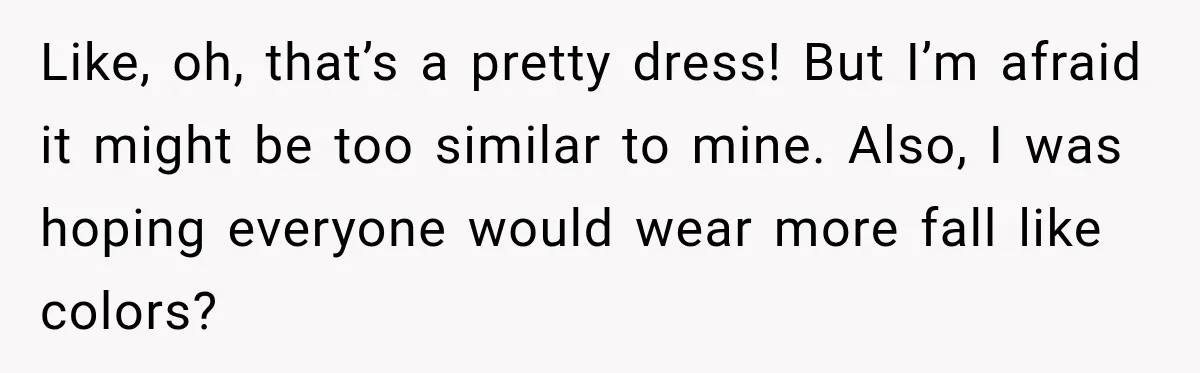 Like, oh, that’s a pretty dress! But I’m afraid it might be too similar to mine. Also, I was hoping everyone would wear more fall like colors?