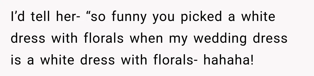 I’d tell her- “so funny you picked a white dress with florals when my wedding dress is a white dress with florals- hahaha!