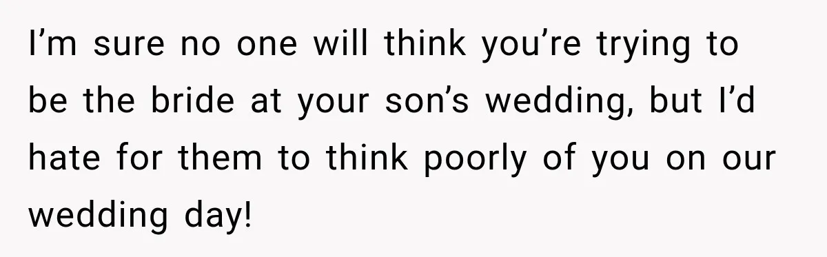 I’m sure no one will think you’re trying to be the bride at your son’s wedding, but I’d hate for them to think poorly of you on our wedding day!