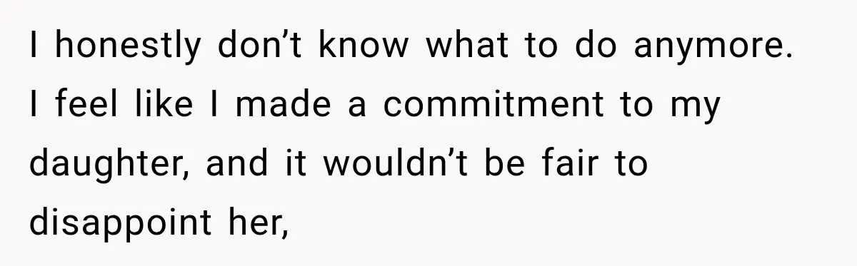 I honestly don’t know what to do anymore. I feel like I made a commitment to my daughter, and it wouldn’t be fair to disappoint her,