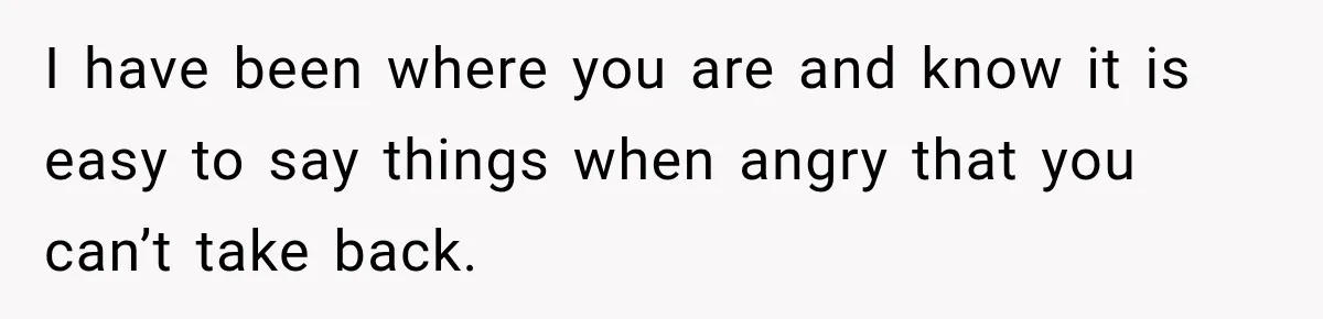 I have been where you are and know it is easy to say things when angry that you can’t take back.
