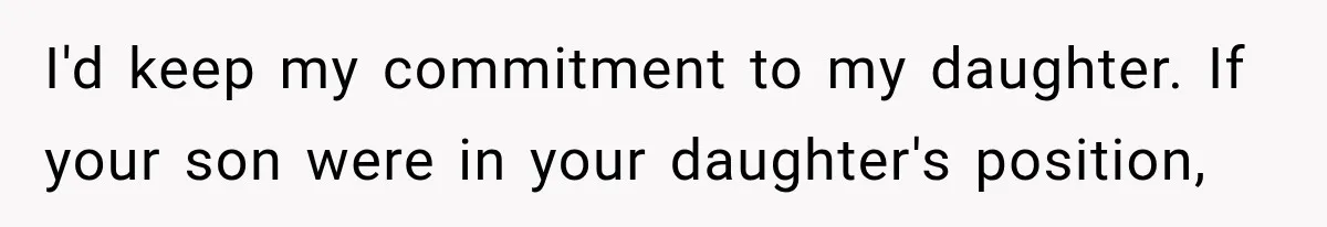 I'd keep my commitment to my daughter. If your son were in your daughter's position,
