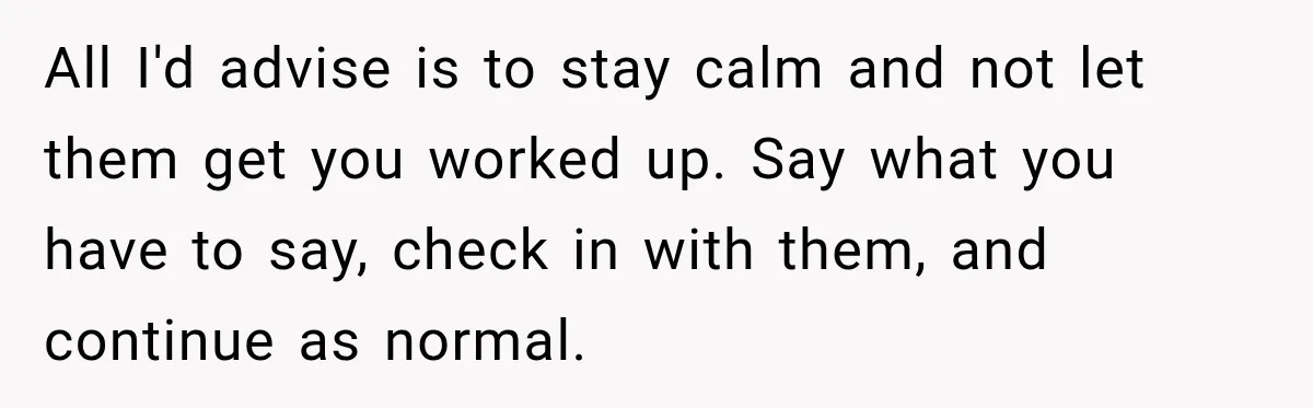 All I'd advise is to stay calm and not let them get you worked up. Say what you have to say, check in with them, and continue as normal.
