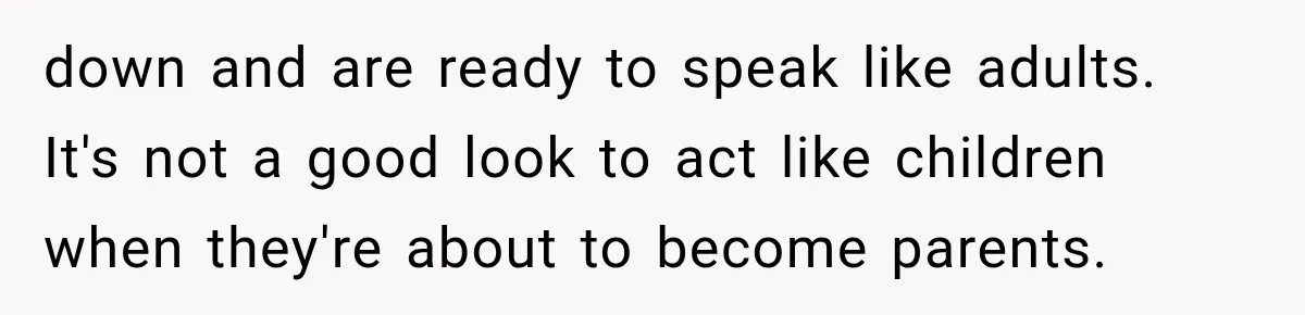 down and are ready to speak like adults. It's not a good look to act like children when they're about to become parents.