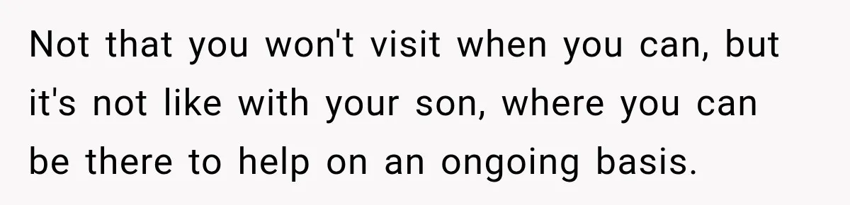 Not that you won't visit when you can, but it's not like with your son, where you can be there to help on an ongoing basis.