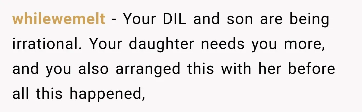 whilewemelt − Your DIL and son are being irrational. Your daughter needs you more, and you also arranged this with her before all this happened,