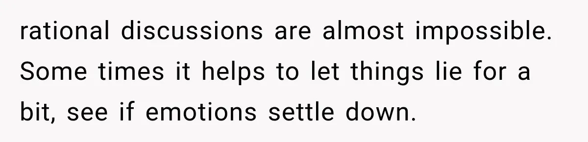 rational discussions are almost impossible. Some times it helps to let things lie for a bit, see if emotions settle down.