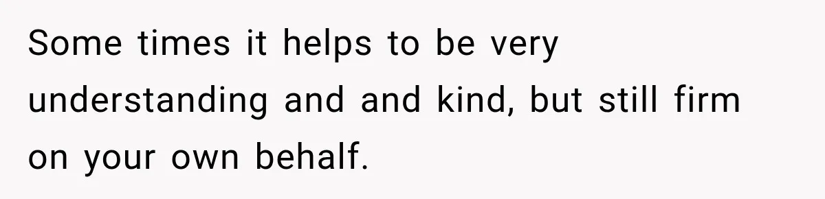 Some times it helps to be very understanding and and kind, but still firm on your own behalf.