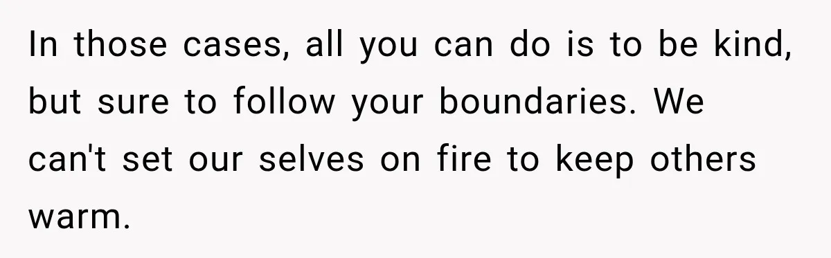 In those cases, all you can do is to be kind, but sure to follow your boundaries. We can't set our selves on fire to keep others warm.