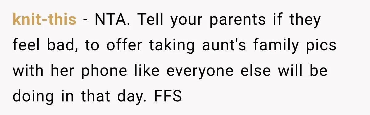 Bride Refuses To Share Wedding Photographer After Aunt Requests A Free Family Photoshoot knit-this − NTA. Tell your parents if they feel bad, to offer taking aunt's family pics with her phone like everyone else will be doing in that day. FFS