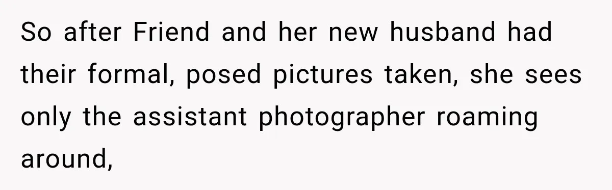 Bride Refuses To Share Wedding Photographer After Aunt Requests A Free Family Photoshoot So after Friend and her new husband had their formal, posed pictures taken, she sees only the assistant photographer roaming around,