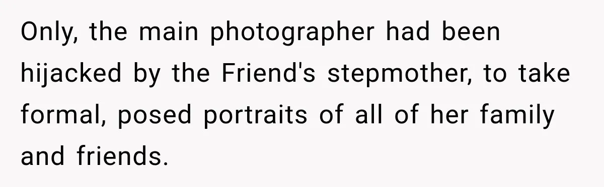 Bride Refuses To Share Wedding Photographer After Aunt Requests A Free Family Photoshoot Only, the main photographer had been hijacked by the Friend's stepmother, to take formal, posed portraits of all of her family and friends.