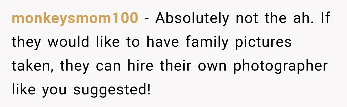 Bride Refuses To Share Wedding Photographer After Aunt Requests A Free Family Photoshoot monkeysmom100 − Absolutely not the ah. If they would like to have family pictures taken, they can hire their own photographer like you suggested!