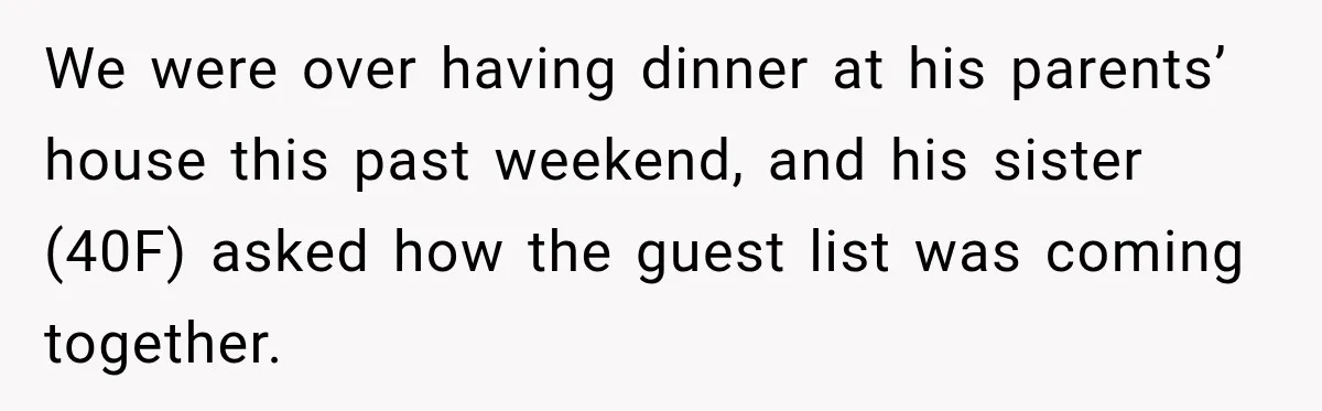 Bride Laughs When Future Sister-In-Law Demands 20 Extra Wedding Guests For Her “Family” We were over having dinner at his parents’ house this past weekend, and his sister (40F) asked how the guest list was coming together.