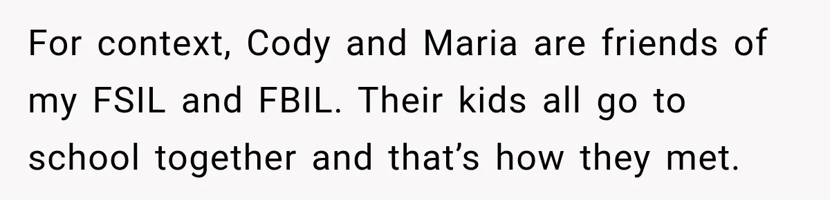 Bride Laughs When Future Sister-In-Law Demands 20 Extra Wedding Guests For Her “Family” For context, Cody and Maria are friends of my FSIL and FBIL. Their kids all go to school together and that’s how they met.