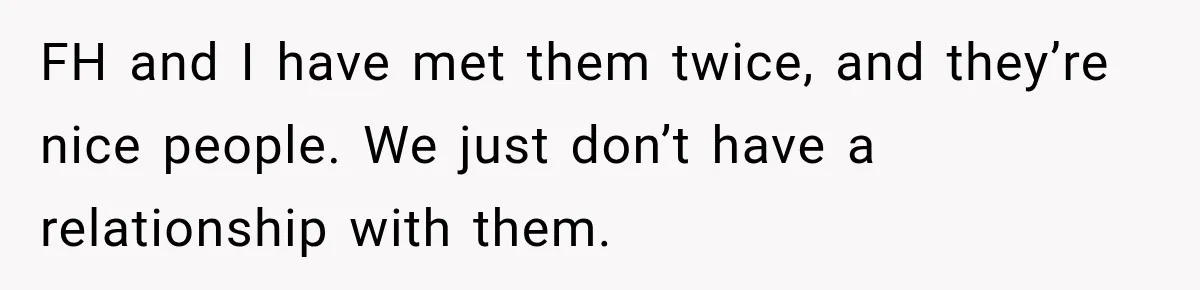 Bride Laughs When Future Sister-In-Law Demands 20 Extra Wedding Guests For Her “Family” FH and I have met them twice, and they’re nice people. We just don’t have a relationship with them.