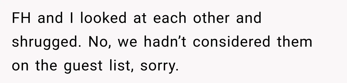 Bride Laughs When Future Sister-In-Law Demands 20 Extra Wedding Guests For Her “Family” FH and I looked at each other and shrugged. No, we hadn’t considered them on the guest list, sorry.