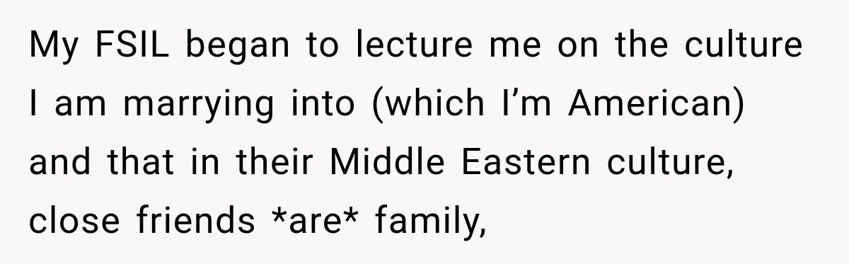 Bride Laughs When Future Sister-In-Law Demands 20 Extra Wedding Guests For Her “Family” My FSIL began to lecture me on the culture I am marrying into (which I’m American) and that in their Middle Eastern culture, close friends *are* family,