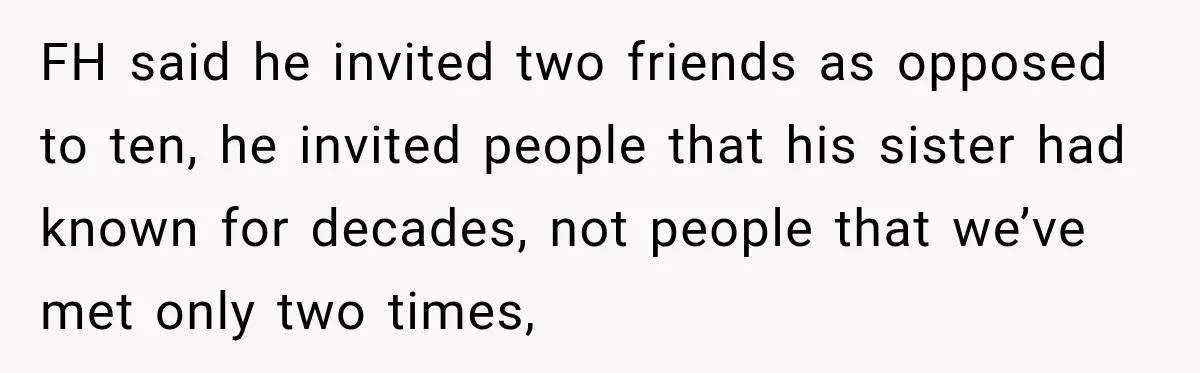 Bride Laughs When Future Sister-In-Law Demands 20 Extra Wedding Guests For Her “Family” FH said he invited two friends as opposed to ten, he invited people that his sister had known for decades, not people that we’ve met only two times,