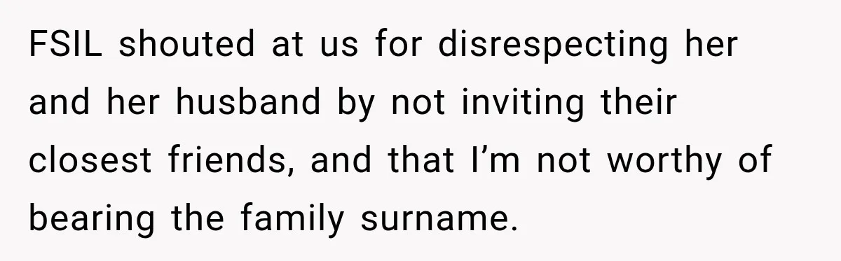 Bride Laughs When Future Sister-In-Law Demands 20 Extra Wedding Guests For Her “Family” FSIL shouted at us for disrespecting her and her husband by not inviting their closest friends, and that I’m not worthy of bearing the family surname.