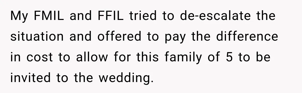 Bride Laughs When Future Sister-In-Law Demands 20 Extra Wedding Guests For Her “Family” My FMIL and FFIL tried to de-escalate the situation and offered to pay the difference in cost to allow for this family of 5 to be invited to the wedding.