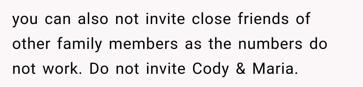 Bride Laughs When Future Sister-In-Law Demands 20 Extra Wedding Guests For Her “Family” you can also not invite close friends of other family members as the numbers do not work. Do not invite Cody & Maria.