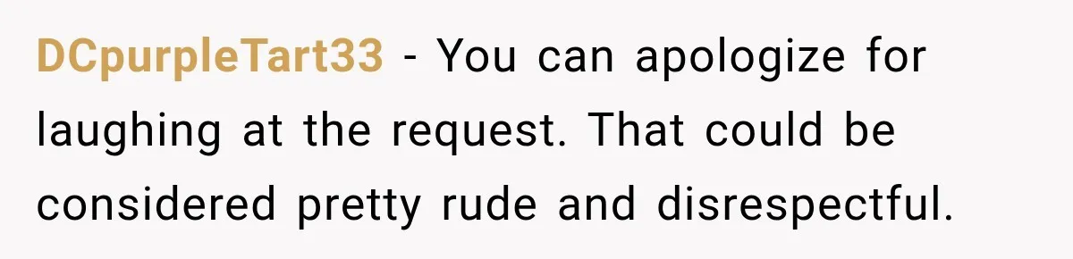 Bride Laughs When Future Sister-In-Law Demands 20 Extra Wedding Guests For Her “Family” DCpurpleTart33 − You can apologize for laughing at the request. That could be considered pretty rude and disrespectful.