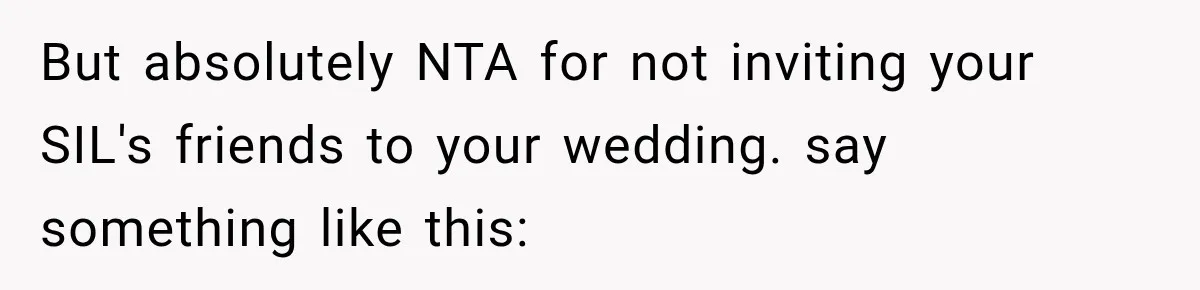 Bride Laughs When Future Sister-In-Law Demands 20 Extra Wedding Guests For Her “Family” But absolutely NTA for not inviting your SIL's friends to your wedding. say something like this: