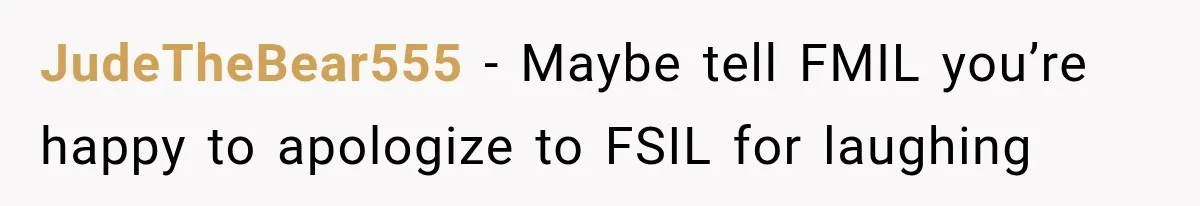 Bride Laughs When Future Sister-In-Law Demands 20 Extra Wedding Guests For Her “Family” JudeTheBear555 − Maybe tell FMIL you’re happy to apologize to FSIL for laughing