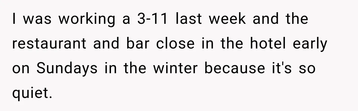 Drunk Hotel Guest Flirts With Employee, Then Gets A Five-Second Brain Freeze I was working a 3-11 last week and the restaurant and bar close in the hotel early on Sundays in the winter because it's so quiet.
