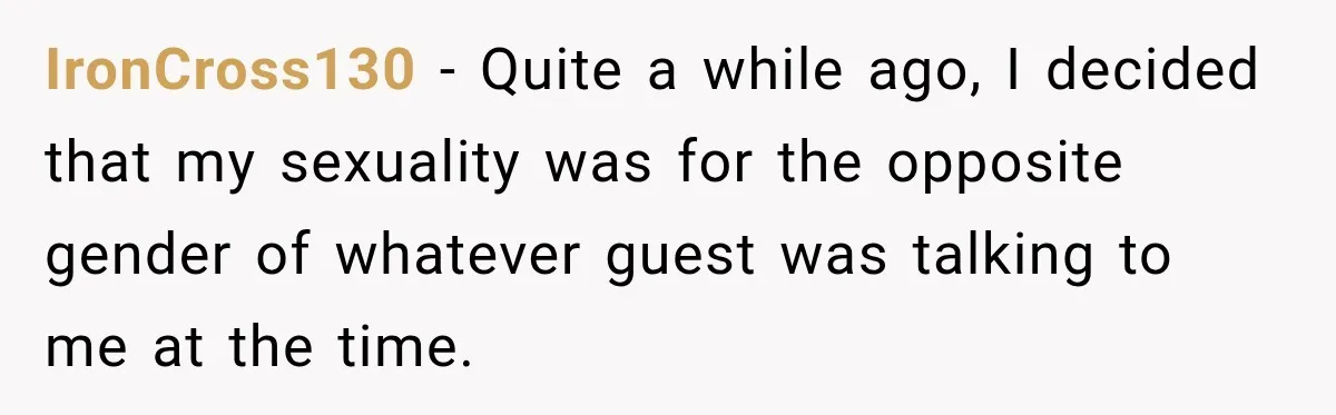 Drunk Hotel Guest Flirts With Employee, Then Gets A Five-Second Brain Freeze IronCross130 − Quite a while ago, I decided that my sexuality was for the opposite gender of whatever guest was talking to me at the time.
