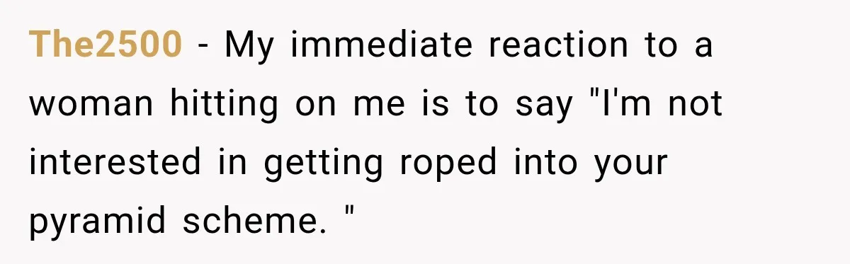 Drunk Hotel Guest Flirts With Employee, Then Gets A Five-Second Brain Freeze The2500 − My immediate reaction to a woman hitting on me is to say "I'm not interested in getting roped into your pyramid scheme. "