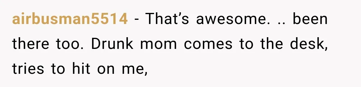 Drunk Hotel Guest Flirts With Employee, Then Gets A Five-Second Brain Freeze airbusman5514 − That’s awesome. .. been there too. Drunk mom comes to the desk, tries to hit on me,